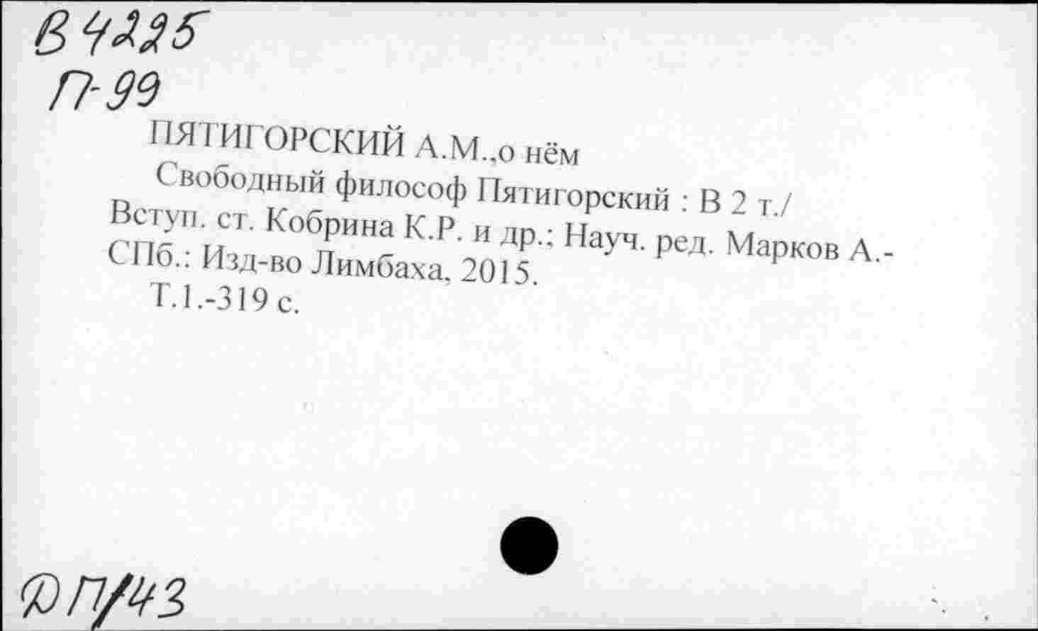 ﻿вЧЛЯб'
П-99
ПЯТИГОРСКИЙ А.М.,о нём
Свободный философ Пятигорский : В2 т/
СПб " изд в^Л„"Нг К ₽ то ДР': НауЧ' Рел Марков А,-с-1 ю.. изд-во Лимбаха, 2015
Т.1.-319с.
Ч9П/99